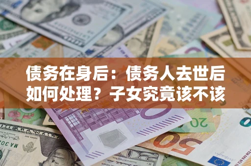 北京债务在身后：债务人去世后如何处理？子女究竟该不该还钱？